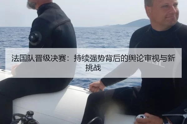 法国队晋级决赛：持续强势背后的舆论审视与新挑战